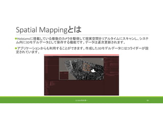 Spatial Mappingとは
HoloLensに搭載している複数のカメラを駆使して現実空間をリアルタイムにスキャンし、システ
ム内に3Dモデルデータとして保存する機能です。データは逐次更新されます。
アプリケーションからも利用することができます。作成した3Dモデルデータにはコライダーが設
定されています。
(C) 2018 石井 勇一 95
 
