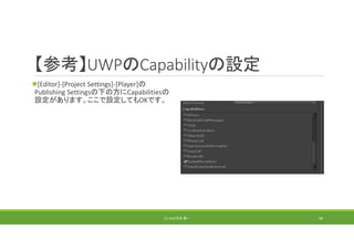 【参考】UWPのCapabilityの設定
[Editor]‐[Project Settings]‐[Player]の
Publishing Settingsの下の方にCapabilitiesの
設定があります。ここで設定してもOKです。
(C) 2018 石井 勇一 98
 