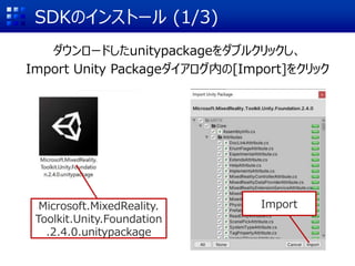 SDKのインストール (1/3)
ダウンロードしたunitypackageをダブルクリックし、
Import Unity Packageダイアログ内の[Import]をクリック
Microsoft.MixedReality.
Toolkit.Unity.Foundation
.2.4.0.unitypackage
Import
 