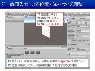 数値入力による位置・向き・サイズ調整
 オブジェクトの詳細の表示・追加・変更はInspectorタブ内で行う
 位置や角度、スケールを数字を用いて指定することも可能
[下記設定にする]
Positionを 0 0 1
Rotation 0 0 0
Scale 0.3 0.3 0.3
 