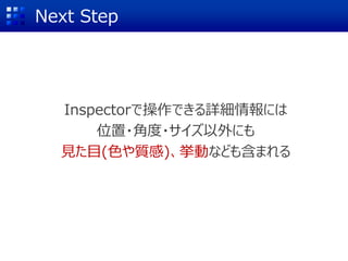 Next Step
Inspectorで操作できる詳細情報には
位置・角度・サイズ以外にも
見た目(色や質感)、挙動なども含まれる
 