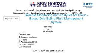 International Conference on Multidisciplinary
Research in Technology and Management - MRTM 23
22nd & 23rd September 2023
Remote Monitoring and Analytics for Cloud-
Based Drip Saline Fluid Management
System
Presented
by
M. Birunda
Co-Authors:
J. Gnanasoundharam
G. Sudha
J. Alphas Jeba Singh
Dr. E. N. Ganesh
C. Srinivasan
Paper Id : 1697
 