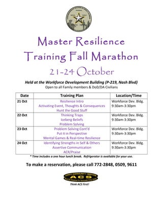 Master Resilience
Training Fall Marathon
21-24 October
Held at the Workforce Development Building (P-219, Nash Blvd)
Open to all Family members & DoD/DA Civilians
Date Training Plan Location/Time
21 Oct Resilience Intro
Activating Event, Thoughts & Consequences
Hunt the Good Stuff
Workforce Dev. Bldg.
9:30am-3:30pm
22 Oct Thinking Traps
Iceberg Beliefs
Problem Solving
Workforce Dev. Bldg.
9:30am-3:30pm
23 Oct Problem Solving Cont’d
Put it in Perspective
Mental Games & Real-time Resilience
Workforce Dev. Bldg.
9:30am-3:30pm
24 Oct Identifying Strengths in Self & Others
Assertive Communication
ACR/Praise
Workforce Dev. Bldg.
9:30am-3:30pm
* Time includes a one hour lunch break. Refrigerator is available for your use.
To make a reservation, please call 772-2848, 0509, 9611
Think ACS First!
 