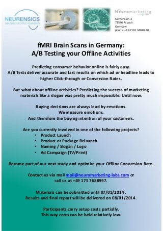 fMRI Brain Scans in Germany:
A/B Testing your Offline Activities
Predicting consumer behavior online is fairly easy.
A/B Tests deliver accurate and fast results on which ad or headline leads to
higher Click-through or Conversion Rates.
But what about offline activities? Predicting the success of marketing
materials like a slogan was pretty much impossible. Until now.
Buying decisions are always lead by emotions.
We measure emotions.
And therefore the buying intention of your customers.
Are you currently involved in one of the following projects?
• Product Launch
• Product or Package Relaunch
• Naming / Slogan / Logo
• Ad Campaign (TV/Print)
Become part of our next study and optimize your Offline Conversion Rate.
Contact us via mail mail@neuromarketing-labs.com or
call us at +49 175 7688997.
Materials can be submitted until 07/01/2014 .
Results and final report will be delivered on 08/01/2014.
Participants carry setup costs partially.
This way costs can be held relatively low.
Siemensstr. 3
71546 Aspach
Germany
phone +49 7191 34028-30
 