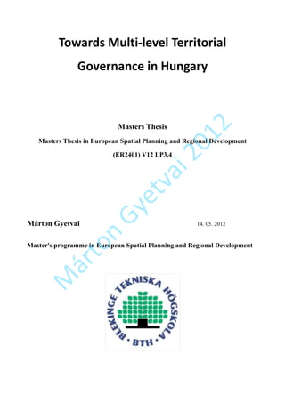 Towards Multi-level Territorial
                Governance in Hungary




                                                      2
                             Masters Thesis




                                                01
   Masters Thesis in European Spatial Planning and Regional Development

                           (ER2401) V12 LP3,4



                                         i2
                                   va
                              et
                       Gy


Márton Gyetvai                                        14. 05. 2012
                   n
           to




Master's programme in European Spatial Planning and Regional Development
        ár
   M
 