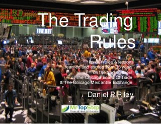 The Trading
Rules
Insider rules & lessons
learned and earned from 35 years
on the trading ﬂoors
of The Chicago Board Of Trade
& The Chicago Mercantile Exchange

Daniel P Riley
.

 