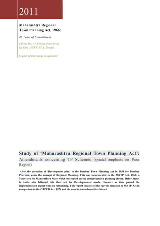 2011
Maharashtra Regional
Town Planning Act, 1966:
45 Years of Commitment
Efforts By: Ar. Omkar Parishwad
III Sem, MURP, SPA, Bhopal.

As part of internship assignment
2011




Study of ‘Maharashtra Regional Town Planning Act’:
Amendments concerning TP Schemes (special emphasis on Pune
Region)
 After the accession of ‘Development plan’ in the Bombay Town Planning Act in 1954 for Bombay
Province, came the concept of Regional Planning. This was incorporated in the MRTP Act, 1966; a
Model act for Maharashtra State which was based on the comprehensive planning theory. Other States
in India also followed this ideal act for Developmental needs. However as time passed the
implementation aspect went on remanding. This report consists of the current situation in MRTP Act in
comparison to the GTPUD Act, 1976 and the need to amendment for this act.
 