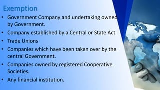 Exemption
• Government Company and undertaking owned
by Government.
• Company established by a Central or State Act.
• Trade Unions
• Companies which have been taken over by the
central Government.
• Companies owned by registered Cooperative
Societies.
• Any financial institution.
 