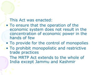 This Act was enacted: To ensure that the operation of the economic system does not result in the concentration of economic power in the hands of few To provide for the control of monopolies To prohibit monopolistic and restrictive trade practices The MRTP Act extends to the whole of India except Jammu and Kashmir 