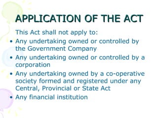 APPLICATION OF THE ACT This Act shall not apply to: Any undertaking owned or controlled by the Government Company Any undertaking owned or controlled by a corporation Any undertaking owned by a co-operative society formed and registered under any Central, Provincial or State Act Any financial institution 