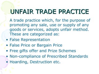 UNFAIR TRADE PRACTICE A trade practice which, for the purpose of promoting any sale, use or supply of any goods or services, adopts unfair method. These are categorized as: False Representation False Price or Bargain Price Free gifts offer and Prize Schemes Non-compliance of Prescribed Standards Hoarding, Destruction etc. 