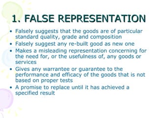 1. FALSE REPRESENTATION Falsely suggests that the goods are of particular standard quality, grade and composition Falsely suggest any re-built good as new one Makes a misleading representation concerning for the need for, or the usefulness of, any goods or services Gives any warrantee or guarantee to the performance and efficacy of the goods that is not based on proper tests A promise to replace until it has achieved a specified result  