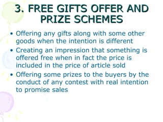 3. FREE GIFTS OFFER AND PRIZE SCHEMES Offering any gifts along with some other goods when the intention is different Creating an impression that something is offered free when in fact the price is included in the price of article sold Offering some prizes to the buyers by the conduct of any contest with real intention to promise sales 