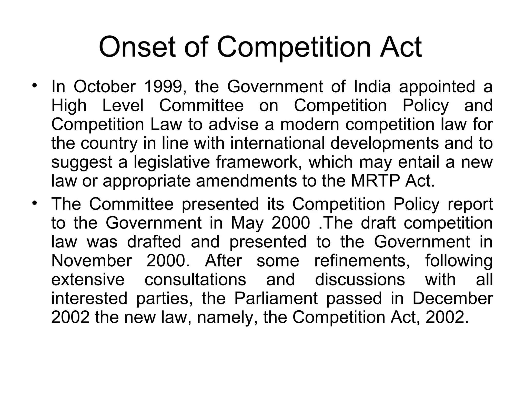 Onset of Competition Act
• In October 1999, the Government of India appointed a
High Level Committee on Competition Policy and
Competition Law to advise a modern competition law for
the country in line with international developments and to
suggest a legislative framework, which may entail a new
law or appropriate amendments to the MRTP Act.
• The Committee presented its Competition Policy report
to the Government in May 2000 .The draft competition
law was drafted and presented to the Government in
November 2000. After some refinements, following
extensive consultations and discussions with all
interested parties, the Parliament passed in December
2002 the new law, namely, the Competition Act, 2002.

 