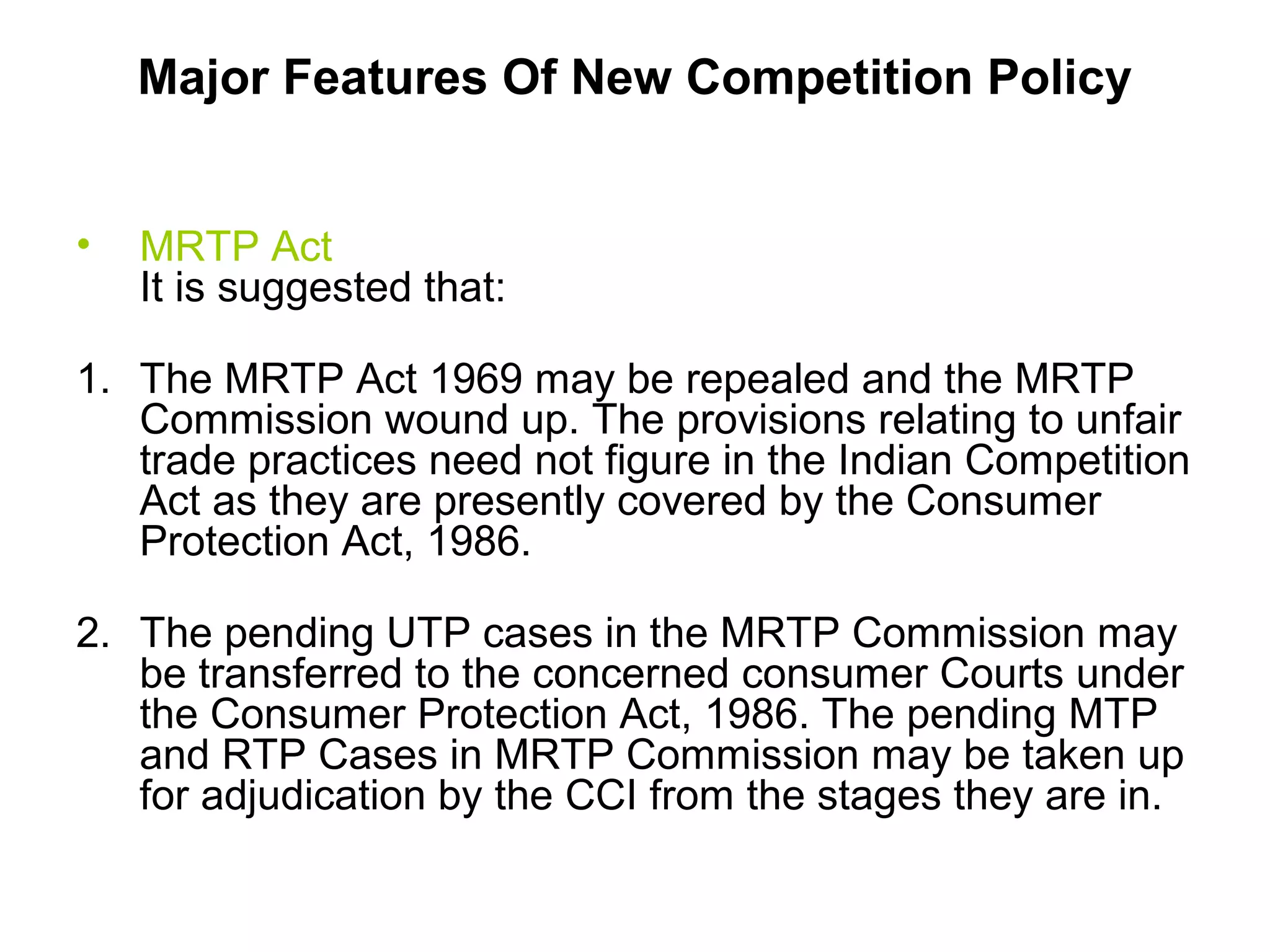 Major Features Of New Competition Policy
•

MRTP Act
It is suggested that:

1. The MRTP Act 1969 may be repealed and the MRTP
Commission wound up. The provisions relating to unfair
trade practices need not figure in the Indian Competition
Act as they are presently covered by the Consumer
Protection Act, 1986.
2. The pending UTP cases in the MRTP Commission may
be transferred to the concerned consumer Courts under
the Consumer Protection Act, 1986. The pending MTP
and RTP Cases in MRTP Commission may be taken up
for adjudication by the CCI from the stages they are in.

 