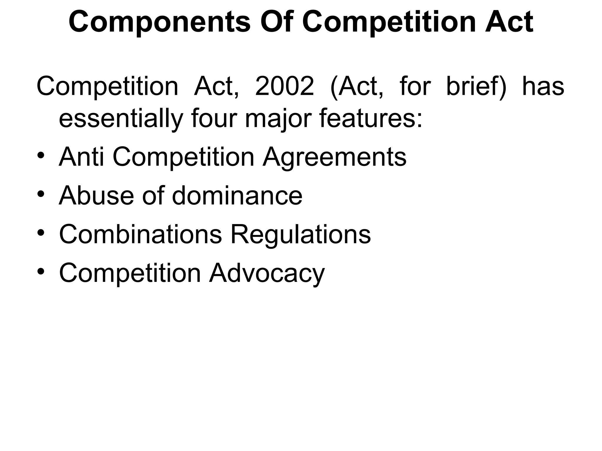 Components Of Competition Act
Competition Act, 2002 (Act, for brief) has
essentially four major features:
• Anti Competition Agreements
• Abuse of dominance
• Combinations Regulations
• Competition Advocacy

 