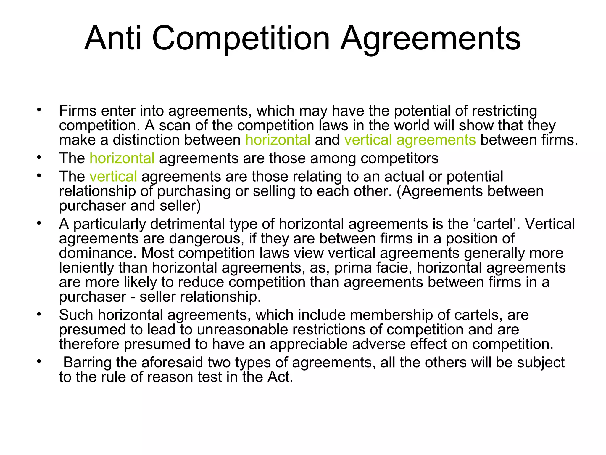 Anti Competition Agreements
•
•
•
•

•
•

Firms enter into agreements, which may have the potential of restricting
competition. A scan of the competition laws in the world will show that they
make a distinction between horizontal and vertical agreements between firms.
The horizontal agreements are those among competitors
The vertical agreements are those relating to an actual or potential
relationship of purchasing or selling to each other. (Agreements between
purchaser and seller)
A particularly detrimental type of horizontal agreements is the ‘cartel’. Vertical
agreements are dangerous, if they are between firms in a position of
dominance. Most competition laws view vertical agreements generally more
leniently than horizontal agreements, as, prima facie, horizontal agreements
are more likely to reduce competition than agreements between firms in a
purchaser - seller relationship.
Such horizontal agreements, which include membership of cartels, are
presumed to lead to unreasonable restrictions of competition and are
therefore presumed to have an appreciable adverse effect on competition.
Barring the aforesaid two types of agreements, all the others will be subject
to the rule of reason test in the Act.

 
