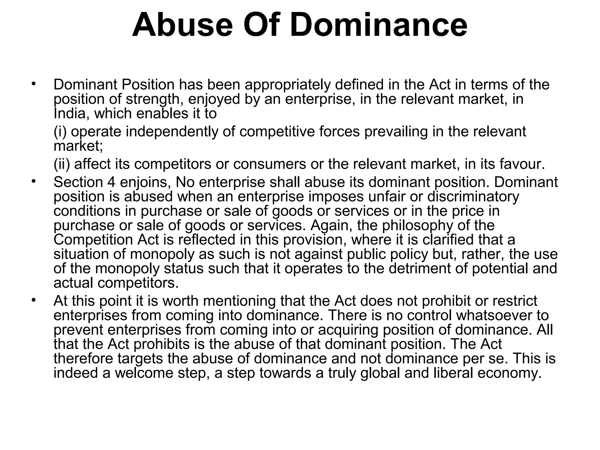 Abuse Of Dominance
•

•

•

Dominant Position has been appropriately defined in the Act in terms of the
position of strength, enjoyed by an enterprise, in the relevant market, in
India, which enables it to
(i) operate independently of competitive forces prevailing in the relevant
market;
(ii) affect its competitors or consumers or the relevant market, in its favour.
Section 4 enjoins, No enterprise shall abuse its dominant position. Dominant
position is abused when an enterprise imposes unfair or discriminatory
conditions in purchase or sale of goods or services or in the price in
purchase or sale of goods or services. Again, the philosophy of the
Competition Act is reflected in this provision, where it is clarified that a
situation of monopoly as such is not against public policy but, rather, the use
of the monopoly status such that it operates to the detriment of potential and
actual competitors.
At this point it is worth mentioning that the Act does not prohibit or restrict
enterprises from coming into dominance. There is no control whatsoever to
prevent enterprises from coming into or acquiring position of dominance. All
that the Act prohibits is the abuse of that dominant position. The Act
therefore targets the abuse of dominance and not dominance per se. This is
indeed a welcome step, a step towards a truly global and liberal economy.

 