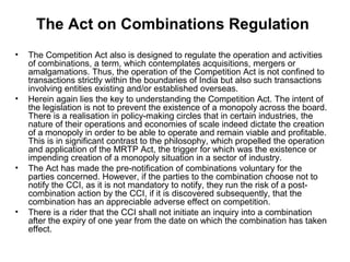 The Act on Combinations Regulation
•

•

•

•

The Competition Act also is designed to regulate the operation and activities
of combinations, a term, which contemplates acquisitions, mergers or
amalgamations. Thus, the operation of the Competition Act is not confined to
transactions strictly within the boundaries of India but also such transactions
involving entities existing and/or established overseas.
Herein again lies the key to understanding the Competition Act. The intent of
the legislation is not to prevent the existence of a monopoly across the board.
There is a realisation in policy-making circles that in certain industries, the
nature of their operations and economies of scale indeed dictate the creation
of a monopoly in order to be able to operate and remain viable and profitable.
This is in significant contrast to the philosophy, which propelled the operation
and application of the MRTP Act, the trigger for which was the existence or
impending creation of a monopoly situation in a sector of industry.
The Act has made the pre-notification of combinations voluntary for the
parties concerned. However, if the parties to the combination choose not to
notify the CCI, as it is not mandatory to notify, they run the risk of a postcombination action by the CCI, if it is discovered subsequently, that the
combination has an appreciable adverse effect on competition.
There is a rider that the CCI shall not initiate an inquiry into a combination
after the expiry of one year from the date on which the combination has taken
effect.

 