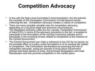 Competition Advocacy
•
•

•

In line with the High Level Committee's recommendation, the Act extends
the mandate of the Competition Commission of India beyond merely
enforcing the law . Competition advocacy creates a culture of competition.
There are many possible valuable roles for competition advocacy,
depending on a country's legal and economic circumstances.
The Regulatory Authority under the Act, namely, Competition Commission
of India (CCI), in terms of the advocacy provisions in the Act, is enabled to
participate in the formulation of the country's economic policies and to
participate in the reviewing of laws related to competition at the instance of
the Central Government.
The Central Government can make a reference to the CCI for its opinion on
the possible effect of a policy under formulation or of an existing law related
to competition. The Commission will therefore be assuming the role of
competition advocate, acting pro-actively to bring about Government
policies that lower barriers to entry, that promote deregulation and trade
liberalisation and that promote competition in the market place.

 