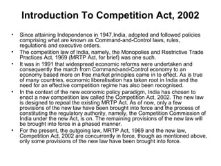 Introduction To Competition Act, 2002
•
•
•

•

•

Since attaining Independence in 1947,India, adopted and followed policies
comprising what are known as Command-and-Control laws, rules,
regulations and executive orders.
The competition law of India, namely, the Monopolies and Restrictive Trade
Practices Act, 1969 (MRTP Act, for brief) was one such.
It was in 1991 that widespread economic reforms were undertaken and
consequently the march from Command-and-Control economy to an
economy based more on free market principles came in to effect. As is true
of many countries, economic liberalisation has taken root in India and the
need for an effective competition regime has also been recognised.
In the context of the new economic policy paradigm, India has chosen to
enact a new competition law called the Competition Act, 2002. The new law
is designed to repeal the existing MRTP Act. As of now, only a few
provisions of the new law have been brought into force and the process of
constituting the regulatory authority, namely, the Competition Commission of
India under the new Act, is on. The remaining provisions of the new law will
be brought into force in a phased manner.
For the present, the outgoing law, MRTP Act, 1969 and the new law,
Competition Act, 2002 are concurrently in force, though as mentioned above,
only some provisions of the new law have been brought into force.

 