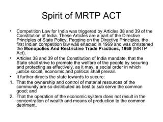 Spirit of MRTP ACT
•

Competition Law for India was triggered by Articles 38 and 39 of the
Constitution of India. These Articles are a part of the Directive
Principles of State Policy. Pegging on the Directive Principles, the
first Indian competition law was enacted in 1969 and was christened
the Monopolies And Restrictive Trade Practices, 1969 (MRTP
Act).
• Articles 38 and 39 of the Constitution of India mandate, that the
State shall strive to promote the welfare of the people by securing
and protecting as effectively, as it may, a social order in which
justice social, economic and political shall prevail.
• It further directs the state towards to secure:
1. That the ownership and control of material resources of the
community are so distributed as best to sub serve the common
good; and
2. That the operation of the economic system does not result in the
concentration of wealth and means of production to the common
detriment.

 