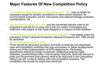 Major Features Of New Competition Policy
•

The Industries (Development and Regulation) Act, 1951 may no longer be
necessary except for location (avoidance of urban-centric location), for
environmental protection and for monuments and national heritage protection
considerations, etc.

•

The Industrial Disputes Act, 1947 and the connected statutes need to be
amended to provide for an easy exit to the non-viable, ill-managed and
inefficient units subject to their legal obligations in respect of their liabilities.

•

The Board for Industrial Finance & Restructuring (BIFR) formulated under the
provisions of Sick Industrial Companies (Special Provisions) Act, 1985 should
be abolished.
World Trade Organistions (WTO)
There should be necessary provision and teeth to examine and adjudicate
upon anti-competition practices that may accompany or follow developments
arising out of the implementation of WTO Agreements. Particularly,
agreements relating to foreign investment, intellectual property rights,
subsidies, countervailing duties, anti-dumping measures, technical barriers to
trade and Government procurement need to be reckoned in the Competition
Policy/Law with a view to dealing with anti-competition practices. The
competition law should be made extra territorial.

•

 