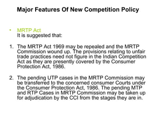 Major Features Of New Competition Policy
•

MRTP Act
It is suggested that:

1. The MRTP Act 1969 may be repealed and the MRTP
Commission wound up. The provisions relating to unfair
trade practices need not figure in the Indian Competition
Act as they are presently covered by the Consumer
Protection Act, 1986.
2. The pending UTP cases in the MRTP Commission may
be transferred to the concerned consumer Courts under
the Consumer Protection Act, 1986. The pending MTP
and RTP Cases in MRTP Commission may be taken up
for adjudication by the CCI from the stages they are in.

 