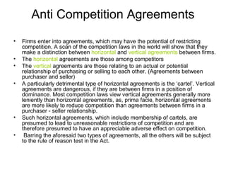 Anti Competition Agreements
•
•
•
•

•
•

Firms enter into agreements, which may have the potential of restricting
competition. A scan of the competition laws in the world will show that they
make a distinction between horizontal and vertical agreements between firms.
The horizontal agreements are those among competitors
The vertical agreements are those relating to an actual or potential
relationship of purchasing or selling to each other. (Agreements between
purchaser and seller)
A particularly detrimental type of horizontal agreements is the ‘cartel’. Vertical
agreements are dangerous, if they are between firms in a position of
dominance. Most competition laws view vertical agreements generally more
leniently than horizontal agreements, as, prima facie, horizontal agreements
are more likely to reduce competition than agreements between firms in a
purchaser - seller relationship.
Such horizontal agreements, which include membership of cartels, are
presumed to lead to unreasonable restrictions of competition and are
therefore presumed to have an appreciable adverse effect on competition.
Barring the aforesaid two types of agreements, all the others will be subject
to the rule of reason test in the Act.

 