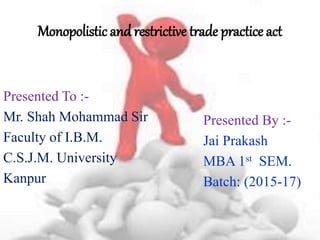 Monopolistic and restrictive trade practice act
Presented To :-
Mr. Shah Mohammad Sir
Faculty of I.B.M.
C.S.J.M. University
Kanpur
Presented By :-
Jai Prakash
MBA 1st SEM.
Batch: (2015-17)
 