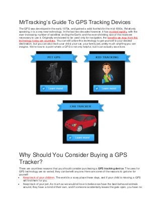 MrTracking’s Guide To GPS Tracking Devices
The GPS was developed in the early 1970s, and gained a solid foothold in the mid-1990s. Relatively
speaking, it is a very new technology. In the last two decades however, it has evolved rapidly, with the
ever-increasing number of satellites circling the Earth, and the ever-shrinking size of the receivers
necessary to use it. Originally envisioned to be used only for navigation, the benefits we reap from this
technology today are countless. You can still utilize this technology to get yourself to your desired
destination, but you can also track your child, your car, your family pet, pretty much anything you can
imagine. We’re now to a point where a GPS is not only helpful, but it can actually save lives.

Why Should You Consider Buying a GPS
Tracker?
There are countless reasons that you should consider purchasing a GPS tracking device. The uses for
GPS technology are so varied, they can benefit anyone. Here are some of the reasons to get one for
yourself:
 Keep track of your children. The world is a scary place these days, and if your child is missing, a GPS
will find them for you.
 Keep track of your pet. As much as we would all love to believe we have the best-behaved animals
around, they have a mind of their own, and if someone accidentally leaves the gate open, you have no

 