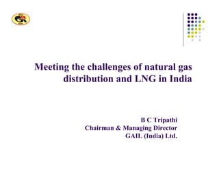 Meeting the challenges of natural gas
distribution and LNG in India
B C Tripathi
Chairman & Managing Director
GAIL (India) Ltd.
 