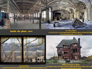 Lee Plaza Hotel
OnceoneofthemostluxuriousresidentialhotelsinDetroit
LeePlazaclosedinthe1990s.
WilliamLivingstone House
Constructedin1893intheonceelegantBrushParkneighborh
Itwasdemolishedlastyear.
Inside the plant.. now
Packard Plant
Luxury-automakerPackardproduceditslastcarherein1956.
 