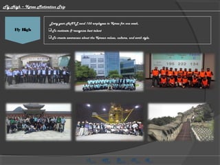 HMG CV Video
 Every year HMIL send 100 employees to Korea for one week,
To motivate & recognize best talent
To create awareness about the Korean values, culture, and work style.
Fly High
Fly High – Korea Motivation Trip
 