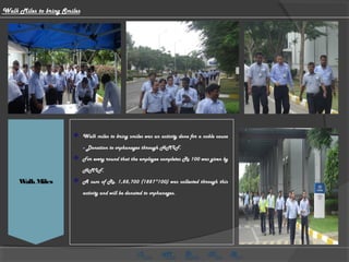 BMI Checking
WalkMiles
 Walk miles to bring smiles was an activity done for a noble cause
- Donation to orphanages through HMIF.
 For every round that the employee completes Rs 100 was given by
HMIF.
 A sum of Rs. 1,88,700 (1887*100) was collected through this
activity and will be donated to orphanages.
Walk Miles to bring Smiles
 