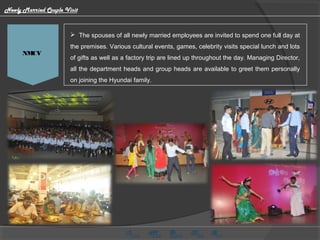 HMG CV Video
  The spouses of all newly married employees are invited to spend one full day at
the premises. Various cultural events, games, celebrity visits special lunch and lots
of gifts as well as a factory trip are lined up throughout the day. Managing Director,
all the department heads and group heads are available to greet them personally
on joining the Hyundai family.
NMCV
Newly Married Couple Visit
 