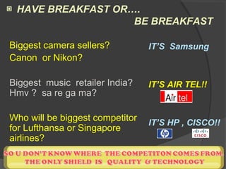 ▣ HAVE BREAKFAST OR….
BE BREAKFAST
Biggest camera sellers?
Canon or Nikon?
Biggest music retailer India?
Hmv ? sa re ga ma?
Who will be biggest competitor
for Lufthansa or Singapore
airlines?
IT’S Samsung
IT’S AIR TEL!!
IT’S HP , CISCO!!
 