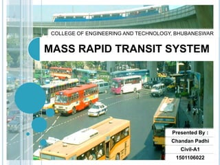 MASS RAPID TRANSIT SYSTEM
Presented By :
Chandan Padhi
Civil-A1
1501106022
COLLEGE OF ENGINEERING AND TECHNOLOGY, BHUBANESWAR
 