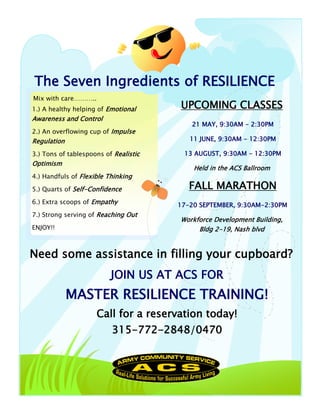 The Seven Ingredients of RESILIENCE
Mix with care………..
1.) A healthy helping of Emotional     UPCOMING CLASSES
Awareness and Control
                                          21 MAY, 9:30AM - 2:30PM
2.) An overflowing cup of Impulse
Regulation                                11 JUNE, 9:30AM - 12:30PM

3.) Tons of tablespoons of Realistic    13 AUGUST, 9:30AM - 12:30PM
Optimism
                                           Held in the ACS Ballroom
4.) Handfuls of Flexible Thinking

5.) Quarts of Self-Confidence             FALL MARATHON
6.) Extra scoops of Empathy            17-20 SEPTEMBER, 9:30AM-2:30PM
7.) Strong serving of Reaching Out
                                       Workforce Development Building,
ENJOY!!                                     Bldg 2-19, Nash blvd


Need some assistance in filling your cupboard?
                          JOIN US AT ACS FOR
             MASTER RESILIENCE TRAINING!
                     Call for a reservation today!
                          315-772-2848/0470
 