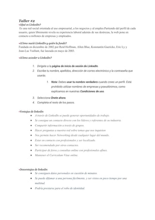 Taller #2
•​¿Qué es Linkedin?
Es una red social orientada al uso empresarial, a los negocios y al empleo.Partiendo del perfil de cada
usuario, quien libremente revela su experiencia laboral además de sus destrezas, la web pone en
contacto a millones de empresas y empleados.
•​¿Cómo nació LinkedIn y quién la fundó?
Fundada en diciembre de ​2002​ por ​Reid Hoffman​, Allen Blue, Konstantin Guericke, Eric Ly y
Jean-Luc Vaillant,​ fue lanzada en mayo de 2003.​​
•​¿Cómo acceder a Linkedin?
1. Dirígete a la ​página de inicio de sesión de LinkedIn​. 
2. Escribe tu nombre, apellidos, dirección de correo electrónico y la contraseña que 
usarás. 
1. Nota:​ Debes ​usar tu nombre verdadero​ cuando crees un perfil. Está 
prohibido utilizar nombres de empresas y pseudónimos, como 
explicamos en nuestras ​Condiciones de uso​. 
3. Selecciona ​Únete ahora​. 
4. Completa el resto de los pasos. 
 
•​Ventajas de linkedin
● A través de LinkedIn se puede generar oportunidades de trabajo.
● Se consigue un contacto directo con los líderes y referentes de su industria.
● Compartir información a través de grupos.
● Hacer preguntas a nuestra red sobre temas que nos inquieten
● Nos permite hacer Networking desde cualquier lugar del mundo.
● Estar en contacto con profesionales y ser localizado.
● Ser recomendado por otros contactos.
● Participar de foros y consultas online con profesionales afines.
● Mantener el Curriculum Vitae online.
•​Desventajas de linkedin
● Se consiguen datos personales en cuestión de minutos.
● Se puede difamar a una persona fácilmente, y ser vistos en poco tiempo por una
multitud.
● Podría prestarse para el robo de identidad.
 