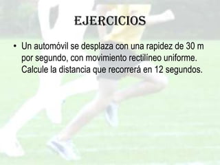 Ejercicios
• Un automóvil se desplaza con una rapidez de 30 m
  por segundo, con movimiento rectilíneo uniforme.
  Calcule la distancia que recorrerá en 12 segundos.
 