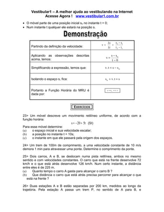 Vestibular1 – A melhor ajuda ao vestibulando na Internet
Acesse Agora ! www.vestibular1.com.br
• O móvel parte de uma posição inicial so no instante t = 0;
• Num instante t qualquer ele estará na posição s.

Partindo da definição da velocidade:
Aplicando as observações descritas
acima, temos:

v =

s −s
∆s
= 2 1
∆t
t 2 − t1
v=

s − so
t−0

Simplificando a expressão, temos que:

v. t = s − s o

Isolando o espaço s, fica:

s o + v. t = s

Portanto a Função Horária do MRU é
dada por:

s = s o + v. t

EXERCÍCIOS
23> Um móvel descreve um movimento retilíneo uniforme, de acordo com a
função horária:
s = − 20 + 5t (SI)
Para esse móvel determine:
(a)
o espaço inicial e sua velocidade escalar;
(b)
a posição no instante t = 10s;
(c)
o instante em que ele passará pela origem dos espaços.
24> Um trem de 100m de comprimento, a uma velocidade constante de 10 m/s
demora 1 min para atravessar uma ponte. Determine o comprimento da ponte.
25> Dois carros, A e B, se deslocam numa pista retilínea, ambos no mesmo
sentido e com velocidades constantes. O carro que está na frente desenvolve 72
km/h e o que está atrás desenvolve 126 km/h. Num certo instante, a distância
entre eles é de 225 m.
(a)
Quanto tempo o carro A gasta para alcançar o carro B ?
(b)
Que distância o carro que está atrás precisa percorrer para alcançar o que
está na frente ?
26> Duas estações A e B estão separadas por 200 km, medidos ao longo da
trajetória. Pela estação A passa um trem P, no sentido de A para B, e

 