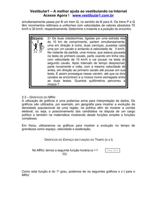 Vestibular1 – A melhor ajuda ao vestibulando na Internet
Acesse Agora ! www.vestibular1.com.br
simultaneamente passa por B um trem Q, no sentido de B para A. Os trens P e Q
têm movimentos retilíneos e uniformes com velocidades de valores absolutos 70
km/h e 30 km/h, respectivamente. Determine o instante e a posição do encontro.
DESAFIO:

2> De duas cidadezinhas, ligadas por uma estrada reta
de 10 km de comprimento, partem simultaneamente,
uma em direção à outra, duas carroças, puxadas cada
uma por um cavalo e andando à velocidade de 5 km/h.
No instante da partida, uma mosca, que estava pousada
na testa do primeiro cavalo, parte voando em linha reta,
com velocidade de 15 km/h e vai pousar na testa do
segundo cavalo. Após intervalo de tempo desprezível,
parte novamente e volta, com a mesma velocidade de
antes, em direção ao primeiro cavalo até pousar em sua
testa. E assim prossegue nesse vaivém, até que os dois
cavalos se encontram e a mosca morre esmagada entre
as duas testas. Quantos quilômetros percorreu a
mosca ?

2.3 – GRÁFICOS DO MRU
A utilização de gráficos é uma poderosa arma para interpretação de dados. Os
gráficos são utilizados, por exemplo, em geografia para mostrar a evolução da
densidade populacional de uma região, na política afim de mostrar a corrida
eleitoral, ou seja, o posicionamento dos candidatos na disputa de um cargo
político e também na matemática mostrando desde funções simples a funções
complexas.
Em física, utilizaremos os gráficos para mostrar a evolução no tempo de
grandezas como espaço, velocidade e aceleração.
GRÁFICOS DO ESPAÇO EM FUNÇÃO DO TEMPO (s x t)
No MRU, temos a seguinte função horária (s = f
(t)):

s = s o + v. t

Como esta função é do 1o grau, podemos ter os seguintes gráficos s x t para o
MRU:

 