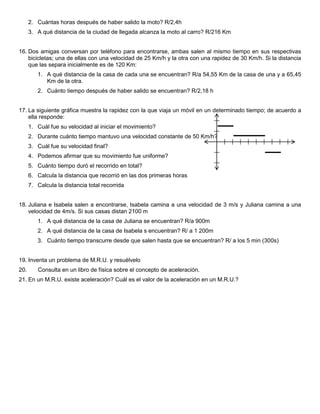 2. Cuántas horas después de haber salido la moto? R/2,4h
3. A qué distancia de la ciudad de llegada alcanza la moto al carro? R/216 Km
16. Dos amigas conversan por teléfono para encontrarse, ambas salen al mismo tiempo en sus respectivas
bicicletas; una de ellas con una velocidad de 25 Km/h y la otra con una rapidez de 30 Km/h. Si la distancia
que las separa inicialmente es de 120 Km:
1. A qué distancia de la casa de cada una se encuentran? R/a 54,55 Km de la casa de una y a 65,45
Km de la otra.
2. Cuánto tiempo después de haber salido se encuentran? R/2,18 h
17. La siguiente gráfica muestra la rapidez con la que viaja un móvil en un determinado tiempo; de acuerdo a
ella responde:
1. Cuál fue su velocidad al iniciar el movimiento?
2. Durante cuánto tiempo mantuvo una velocidad constante de 50 Km/h?
3. Cuál fue su velocidad final?
4. Podemos afirmar que su movimiento fue uniforme?
5. Cuánto tiempo duró el recorrido en total?
6. Calcula la distancia que recorrió en las dos primeras horas
7. Calcula la distancia total recorrida
18. Juliana e Isabela salen a encontrarse, Isabela camina a una velocidad de 3 m/s y Juliana camina a una
velocidad de 4m/s. Si sus casas distan 2100 m
1. A qué distancia de la casa de Juliana se encuentran? R/a 900m
2. A qué distancia de la casa de Isabela s encuentran? R/ a 1 200m
3. Cuánto tiempo transcurre desde que salen hasta que se encuentran? R/ a los 5 min (300s)
19. Inventa un problema de M.R.U. y resuélvelo
20.

Consulta en un libro de física sobre el concepto de aceleración.

21. En un M.R.U. existe aceleración? Cuál es el valor de la aceleración en un M.R.U.?

 