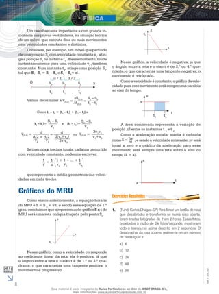 6 
EM_V_FIS_002 
t 
S 
S0 
Nesse gráfico, a velocidade é negativa, já que 
o ângulo entre a reta e o eixo t é de 2.º ou 4.º qua-drante, 
o que caracteriza uma tangente negativa; o 
movimento é retrógrado. 
Como a velocidade é constante, o gráfico da velo-cidade 
para esse movimento será sempre uma paralela 
ao eixo do tempo. 
t 
v 
v 
t1 t2 
A área sombreada representa a variação de 
posição S entre os instantes t 1 e t 2. 
Como a aceleração escalar média é definida 
_ 
= vt 
como a 
, e sendo a velocidade constante, v será 
igual a zero e o gráfico da aceleração para esse 
movimento _ 
será sempre uma reta sobre o eixo do 
tempo (a 
= a). 
a 
t 
a 
1. (Fund. Carlos Chagas-SP) Para filmar um botão de rosa 
que desabrocha e transforma-se numa rosa aberta, 
foram tiradas fotografias de 2 em 2 horas. Essas fotos, 
projetadas à razão de 24 fotos/segundo, mostraram 
todo o transcurso acima descrito em 2 segundos. O 
desabrochar da rosa ocorreu realmente em um número 
de horas igual a: 
a) 6 
b) 12 
c) 24 
d) 48 
e) 96 
Um caso bastante importante e com grande in-cidência 
nas provas vestibulares, é a situação teórica 
de um móvel que executa dois ou mais movimentos 
com velocidades constantes e distintas. 
Considere, por exemplo, um móvel que partindo 
de uma posição S0 com velocidade constante v1, atin-ge 
a posição S1 no instante t1 . Nesse momento, muda 
instantaneamente para uma velocidade v2 , também 
constante. Num instante t2, atinge uma posição S2, 
tal que S2– S1 = S1 – S0 e S2 – S0= d . 
O S0 
t0 
S1 
t1 
S2 
t2 
x 
d / 2 d / 2 
Vamos determinar a v(0,2) = 
SS– S(0,2) t= 
2 0 
t– t(0,2) 
2 0 Como t2 – t0 = (t2 – t1) + (t1 – t0) e 
(t2 – t1)= 
S2 – S1 
v2 
e (t1 – t0)= 
S1 – S0 
v1 
v(0,2) = d 
d/2 + d/2 
v2 v1 
= d 
d(v1+v2) 
2v1v2 
ou v(0,2) = 
2v1v2 
v1+v2 
Se tivermos n trechos iguais, cada um percorrido 
com velocidade constante, podemos escrever: 
1 
v 
_ 1 
n 
1 + 1 + ... + 1 
v1 v2 
vn 
= 
que representa a média geométrica das veloci-dades 
em cada trecho. 
Gráficos do MRU 
Como vimos anteriormente, a equação horária 
do MRU é S = S 0 + v t, e sendo essa equação de 1.º 
grau, concluímos que a representação gráfica S x t do 
MRU será uma reta oblíqua traçada pelo ponto S0. 
t 
S 
S0 
Nesse gráfico, como a velocidade corresponde 
ao coeficiente linear da reta, ela é positiva, já que 
o ângulo entre a reta e o eixo t é de 1.º ou 3.º qua-drante, 
o que caracteriza uma tangente positiva; o 
movimento é progressivo. 
Esse material é parte integrante do Aulas Particulares on-line do IESDE BRASIL S/A, 
mais informações www.aulasparticularesiesde.com.br 
 