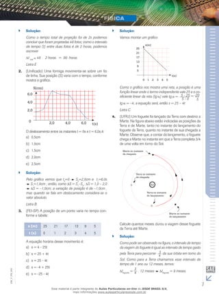 `` Solução: 
Como o tempo total de projeção foi de 2s podemos 
concluir que foram projetadas 48 fotos; como o intervalo 
de tempo (t) entre duas fotos é de 2 horas, podemos 
escrever 
t real 48 . 2 horas = 96 horas 
Letra E 
2. (Unificado) Uma formiga movimenta-se sobre um fio 
de linha. Sua posição (S) varia com o tempo, conforme 
mostra o gráfico. 
0 2,0 4,0 6,0 
t(s) 
O deslocamento entre os instantes t = 0s e t = 6,0s é: 
a) 0,5cm 
b) 1,0cm 
c) 1,5cm 
d) 2,0cm 
e) 2,5cm 
S(cm) 
6,0 
4,0 
2,0 
`` Solução: 
Pelo gráfico vemos que t0=0 S0=2,0cm e t1=6,0s 
S1=1,0cm ; então, como S = S1–S0 , S = 1,0 – 2,0 
S = –1,0cm; a variação de posição é de –1,0cm , 
mas quando se fala em deslocamento considera-se o 
valor absoluto. 
Letra B 
3. (FEI-SP) A posição de um ponto varia no tempo con-forme 
a tabela: 
s (m) 25 21 17 13 9 5 
t (s) 0 1 2 3 4 5 
A equação horária desse movimento é: 
a) s = 4 - 25t 
b) s = 25 + 4t 
c) s = 25 - 4t 
d) s = -4 + 25t 
e) s = -25 - 4t 
`` Solução: 
Vamos montar um gráfico 
25 
21 
17 
13 
9 
5 
s(m) 
0 1 2 3 4 5 
t(s) 
Como o gráfico nos mostra uma reta, a posição é uma 
função linear onde o termo independente vale 25 e o co-eficiente 
linear da reta (tg ) vale tg = 5 - 25 
5 - 0 
= -20 
5 
tg = –4; a equação será, então s = 25 – 4t 
Letra C 
4. (UFRJ) Um foguete foi lançado da Terra com destino a 
Marte. Na figura abaixo estão indicadas as posições da 
Terra e de Marte, tanto no instante do lançamento do 
foguete da Terra, quanto no instante de sua chegada a 
Marte. Observe que, a contar do lançamento, o foguete 
chega a Marte no instante em que a Terra completa 3/4 
de uma volta em torno do Sol. 
Marte no instante 
de chegada 
Terra no instante 
de chegada 
Sol 
Terra no instante 
do lançamento 
Marte no instante 
do lançamento 
Calcule quantos meses durou a viagem desse foguete 
da Terra até Marte. 
`` Solução: 
Como pode ser observado na figura, o intervalo de tempo 
da viagem do foguete é igual ao intervalo de tempo gasto 
pela Terra para percorrer 3 
4 da sua órbita em torno do 
Sol. Como para a Terra chamamos esse intervalo de 
tempo de 1 ano ou 12 meses, temos: 
tfoguete = 34 
002 
. 12 meses t= 9 meses. 
FIS_foguete V_EM_7 Esse material é parte integrante do Aulas Particulares on-line do IESDE BRASIL S/A, 
mais informações www.aulasparticularesiesde.com.br 
 