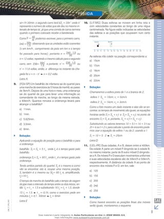 t=1h 30min; o segundo carro terá S2 = 30n’ onde n’ 
representa o número de voltas que ele deu no mesmo in-tervalo 
de tempo Δt , já que uma corrida de carros termina 
quando o primeiro colocado recebe a bandeirada. 
Como v _ 
= St 
podemos escrever, para o primeiro carro, 
240 = 30n 
1,5 
observando que as unidades estão coerentes 
(v em km/h , comprimento da pista em km e o tempo 
foi passado para horas); portanto n = 240 . 1,5 
30 
ou 
n = 12 voltas; repetindo o mesmo cálculo para o segundo 
carro, vem 236= 30n' 
1,5 e portanto n’ = 236 . 1,5 
30 ou 
n’ = 11,8 voltas; então, a diferença no instante da che-gada 
foi x = n – n’ x = 0,2 volta. 
Letra A. 
9. (FGV-SP) Um batalhão de infantaria sai do quartel para 
uma marcha de exercícios às 5 horas da manhã, ao passo 
de 5km/h. Depois de uma hora e meia, uma ordenança 
sai do quartel de jipe para levar uma informação ao 
comandante da marcha, ao longo da mesma estrada, 
a 80km/h. Quantos minutos a ordenança levará para 
alcançar o batalhão? 
a) 11min. 
b) 1min. 
c) 5,625min. 
d) 3,5min. 
e) 6min. 
`` Solução: 
Aplicando a equação de posição para o batalhão e para 
a ordenança: 
batalhão Sf = S0 + 5 t b onde tb é o tempo gasto pelo 
batalhão. 
ordenança Sf = S0 + 80 t o onde t o é o tempo gasto pela 
ordenança. 
Tendo ambos partido do quartel, S0 é o mesmo e como 
vão se encontrar, isto é, ocupar uma mesma posição, 
Sf também é o mesmo ou 5tb= 80 to e, simplificando, 
tb=16 to. 
O tempo de marcha do batalhão vale o tempo de viagem 
do jipe mais o intervalo de tempo entre os dois inícios; en-tão 
tb = t o + 1,5 e substituindo 16 to = to + 1,5, donde 
15 to = 1,5 ⇒ t o = 0,1h; como o exercício pede em 
minutos to = 0,1 . 60min ⇒ to = 6min 
Letra E 
10. (U.F.MG) Duas esferas se movem em linha reta e 
com velocidades constantes ao longo de uma régua 
centimetrada. Na figura estão indicadas as velocidades 
das esferas e as posições que ocupavam num certo 
instante. 
5cm/s 3cm/s 
9 10 11 12 13 14 15 16 17 18 19 20 21 22 23 
As esferas irão colidir na posição correspondente a: 
a) 15cm 
b) 17cm 
c) 18cm 
d) 20cm 
e) 22cm 
`` Solução: 
Chamaremos a esfera preta de 1 e a branca de 2; 
esfera 1: S= 10cm; v= 5cm/s 
01 
1 esfera 2: S02 
= 14cm; v2 = 3cm/s 
Como a foto mostra um dado instante e elas vão se en-contrar, 
os tempos de movimento são iguais; as equações 
horárias serão S1= S01 
+ v1t e S2= S02 
+ v2t; no ponto de 
encontro S1= S2 e, portanto, S01 
+ v1t = S02 
+ v2t. 
Substituindo os valores teremos 10 + 5 t = 14 + 3 t ou 
2t = 4 ou t = 2 s; para calcular o ponto de encontro pode-mos 
usar a equação da esfera 1 ou da 2; usando a 1. 
S1 = 10 + 5 . 2 ⇒ S1 = 20cm 
Letra D 
11. (UEL-PR) Duas cidades, A e B, distam entre si 400km. 
Da cidade A parte um móvel P dirigindo-se à cidade B; 
no mesmo instante, parte de B outro móvel O dirigindo-se 
a A. Os móveis P e O executam movimentos uniformes 
e suas velocidades escalares são de 30km/h e 50km/h, 
respectivamente. A distância da cidade A ao ponto de 
encontro dos móveis P e O, em km, vale: 
a) 120 
b) 150 
c) 200 
d) 240 
e) 250 
`` Solução: 
002 
Como haverá encontro as posições finais dos móveis 
FIS_serão iguais; montaremos o esquema 
V_EM_9 Esse material é parte integrante do Aulas Particulares on-line do IESDE BRASIL S/A, 
mais informações www.aulasparticularesiesde.com.br 
 