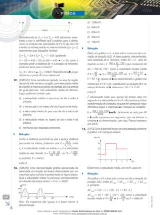 10 
EM_V_FIS_002 
vp v0 
A 400km B 
Considerando-se S= 0 e S0P 
0O 
= 400 estaremos orien-tando 
o eixo e admitindo que é positivo para a direita; 
como os módulos das velocidades de P e O são 30 e 50 
e tendo os móveis partido no mesmo instante (t= t= t), 
POescrevemos suas equações horárias 
S= S+ 30t e S= S+ (– 50)t; igualando: 
p0p 
O0O 
0 + 30t = 400 – 50t ou 80t = 400 ⇒ t = 5h; como o 
exercício pede a distância de A à posição do encontro, 
podemos fazer para o móvel P: 
Sp= 0 + 30 x 5 ⇒ Sp= 150km. Resposta letra B, já que 
adotamos o ponto A como referencial. 
12. (EMC-RJ) Uma substância injetada na veia da região 
dorsal da mão vai até o coração, com velocidade média 
de 20cm/s e retorna ao ponto de partida, por via arterial 
de igual percurso, com velocidade média de 30cm/s. 
Logo, podemos concluir que: 
a) a velocidade média no percurso de ida e volta é 
24cm/s; 
b) o tempo gasto no trajeto da ida é igual ao de volta; 
c) a velocidade média do percurso de ida e volta é de 
25cm/s; 
d) a velocidade média no trajeto de ida e volta é de 
28cm/s. 
e) nenhuma das respostas anteriores. 
`` Solução: 
Como a distância percorrida na veia é igual à distância 
percorrida na artéria, podemos usar 2vavv 
_ 
= onde 
va + vv 
v 
va é a velocidade média na artéria e vv é a velocidade 
média na veia, ficando v _ 
= 2 . 30 . 20 
30 + 20 
, ou v _ 
= 1 200 
50 
_ 
= 24m/s 
e, portanto, v 
Letra A 
13. (AMAN) Uma representação gráfica aproximada da 
velocidade em função do tempo desenvolvida por um 
motorista típico carioca é apresentada na figura abaixo. 
Qual a velocidade média no percurso correspondente 
ao intervalo de tempo entre t = 0 e t = 240s? 
SINAL FECHADO SINAL FECHADO 
km/h 
t(seg) 
120 
120 180 240 
60 
0 60 
Obs: Os trapézios são iguais e a base menor é 
desconhecida. 
a) 120km/h 
b) 80km/h 
c) 65km/h 
d) 35km/h 
e) 15km/h 
`` Solução: 
Dado um gráfico v x t, a área sob a curva nos dá a va-riação 
de posição (Δ S). A base superior, desconhecida, 
será chamada de b; teremos, então Δ S = 2 . área do 
trapézio ou S = 2 . (60 + b) . 120 
2 
o que resolvendo dá 
S = (60+b) 120 ; como a velocidade escalar média 
é v _ 
= St 
240 v _ 
= (60 + b) . 120 
ou (60 + b) 
v _ 
= 
2 v _ 
= 30 + b 
2 
; apesar de b ser desconhecido, o gráfico nos 
_ 
os 
mostra que 0 < b < 60 ; substituindo na equação de v 
_ 
< 60. 
valores limítrofes de b, obteremos: 30 < v 
Letra D 
É interessante notar que, apesar do tempo estar em 
segundos e a velocidade em km/h, não precisamos fazer 
transformação de unidades; se quiser ter certeza da nossa 
afirmativa pegue a expressão a e coloque as unidades: 
(60 + b)s .120 km/h 240s v _ 
= ; facilmente se nota que 60 
e b estão expressos em segundos, que _ 
vai eliminar a 
unidade s do denominador; com isso, v 
estará expressa 
em km/h. 
14. (UFCE) Um automóvel move-se numa estrada conforme 
o gráfico v X t na figura abaixo. 
90 
60 
30 
1 2 3 4 5 
v(km/h) 
t(h) 
Determine a velocidade média, em km/h, após 5h. 
`` Solução: 
No gráfico v X t a área sob a curva nos dá a variação de 
posição (ΔS); então Δ S total = Δ S (0,1) + Δ S (1,3) + ΔS (3,5) 
e, portanto, 
Δ S total = ( 30 . 1 ) + ( 90 . 2 ) + ( 60 . 2 ) 
Δ S total = 30 + 180 + 120 = 330; como a velocidade 
escalar média é v _ 
_ 
= ou v 
t 330 
= S 
5 
v 
_ 
= 66km/h . 
Esse material é parte integrante do Aulas Particulares on-line do IESDE BRASIL S/A, 
mais informações www.aulasparticularesiesde.com.br 
 