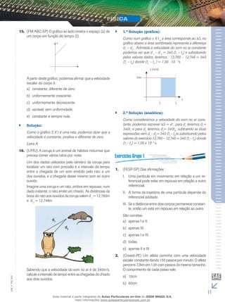 15. (FM ABC-SP) O gráfico ao lado mostra o espaço (s) de 
um corpo em função do tempo (t). 
S 
t 
A partir deste gráfico, podemos afirmar que a velocidade 
escalar do corpo é: 
a) constante, diferente de zero. 
b) uniformemente crescente. 
c) uniformemente decrescente. 
d) variável, sem uniformidade. 
e) constante e sempre nula. 
`` Solução: 
Como o gráfico S X t é uma reta, podemos dizer que a 
velocidade é constante, positiva e diferente de zero. 
Letra A 
16. (UFRJ) A coruja é um animal de hábitos noturnos que 
precisa comer vários ratos por noite. 
Um dos dados utilizados pelo cérebro da coruja para 
localizar um rato com precisão é o intervalo de tempo 
entre a chegada de um som emitido pelo rato a um 
dos ouvidos, e a chegada desse mesmo som ao outro 
ouvido. 
Imagine uma coruja e um rato, ambos em repouso; num 
dado instante, o rato emite um chiado. As distâncias da 
boca do rato aos ouvidos da coruja valem d 1 = 12,780m 
e d 2 = 12,746m. 
Sabendo que a velocidade do som no ar é de 340m/s, 
calcule a intervalo de tempo entre as chegadas do chiado 
aos dois ouvidos. 
`` 1.ª Solução (gráfica): 
Como num gráfico v X t a a área corresponde ao Δ S, no 
gráfico abaixo a área sombreada representa a diferença 
d1 – d2 . Admitida a velocidade do som no ar constante 
podemos ver que d 1 – d 2 = 340 (t1 – t2) e substituindo 
pelos valores dados, teremos : 12,780 – 12,746 = 340 
(t1 – t2) donde (t1 – t2 ) = 1,00 . 10 – 4s. 
v (m/s) 
t1 t2 
340 
t 
`` 2.ª Solução (analítica): 
Como consideramos a velocidade do som no ar cons-tante, 
podemos escrever Δ S = vt ; para d1 teremos d1= 
340t1 e para d2 teremos d2= 340t2; subtraindo as duas 
expressões vem d1– d2= 340 (t1– t2)e substituindo pelos 
valores do exercício 12,780 – 12,746 = 340 (t1– t2) donde 
(t1– t2) = 1,00 x 10– 4 s. 
1. (FESP-SP) Das afirmações : 
I. Uma partícula em movimento em relação a um re-ferencial 
pode estar em repouso em relação a outro 
referencial. 
II. A forma da trajetória de uma partícula depende do 
referencial adotado. 
III. Se a distância entre dois corpos permanece constan-te, 
então um está em repouso em relação ao outro. 
São corretas: 
a) apenas I e II. 
b) apenas III. 
c) apenas I e III. 
d) todas. 
e) apenas II e III. 
2. (Covest-PE) Um atleta caminha com uma velocidade 
escalar constante dando 150 passos por minuto. O atleta 
percorre 7,2km em 1,0h com passos do mesmo tamanho. 
O comprimento de cada passo vale: 
a) 10cm 
b) 60cm 
11 EM_V_FIS_002 
Esse material é parte integrante do Aulas Particulares on-line do IESDE BRASIL S/A, 
mais informações www.aulasparticularesiesde.com.br 
 