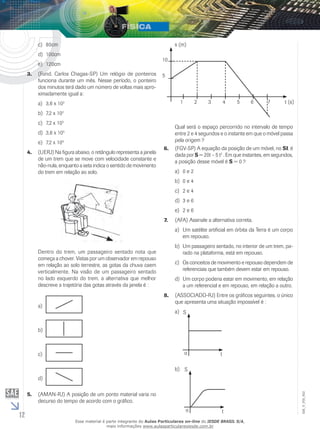 12 
EM_V_FIS_002 
c) 80cm 
d) 100cm 
e) 120cm 
3. (Fund. Carlos Chagas-SP) Um relógio de ponteiros 
funciona durante um mês. Nesse período, o ponteiro 
dos minutos terá dado um número de voltas mais apro-ximadamente 
igual a: 
a) 3,6 x 102 
b) 7,2 x 102 
c) 7,2 x 105 
d) 3,6 x 105 
e) 7,2 x 106 
4. (UERJ) Na figura abaixo, o retângulo representa a janela 
de um trem que se move com velocidade constante e 
não-nula, enquanto a seta indica o sentido de movimento 
do trem em relação ao solo. 
Dentro do trem, um passageiro sentado nota que 
começa a chover. Vistas por um observador em repouso 
em relação ao solo terrestre, as gotas da chuva caem 
verticalmente. Na visão de um passageiro sentado 
no lado esquerdo do trem, a alternativa que melhor 
descreve a trajetória das gotas através da janela é : 
a) 
b) 
c) 
d) 
5. (AMAN-RJ) A posição de um ponto material varia no 
decurso do tempo de acordo com o gráfico. 
10 
5 
s (m) 
1 2 3 4 5 6 7 t (s) 
Qual será o espaço percorrido no intervalo de tempo 
entre 2 e 4 segundos e o instante em que o móvel passa 
pela origem ? 
6. (FGV-SP) A equação da posição de um móvel, no SI, é 
dada por S = 20t – 5 t2 . Em que instantes, em segundos, 
a posição desse móvel é S = 0 ? 
a) 0 e 2 
b) 0 e 4 
c) 2 e 4 
d) 3 e 6 
e) 2 e 6 
7. (AFA) Assinale a alternativa correta. 
a) Um satélite artificial em órbita da Terra é um corpo 
em repouso. 
b) Um passageiro sentado, no interior de um trem, pa-rado 
na plataforma, está em repouso. 
c) Os conceitos de movimento e repouso dependem de 
referenciais que também devem estar em repouso. 
d) Um corpo poderia estar em movimento, em relação 
a um referencial e em repouso, em relação a outro. 
8. (ASSOCIADO-RJ) Entre os gráficos seguintes, o único 
que apresenta uma situação impossível é : 
a) S 
o t 
b) 
S 
o t 
Esse material é parte integrante do Aulas Particulares on-line do IESDE BRASIL S/A, 
mais informações www.aulasparticularesiesde.com.br 
 
